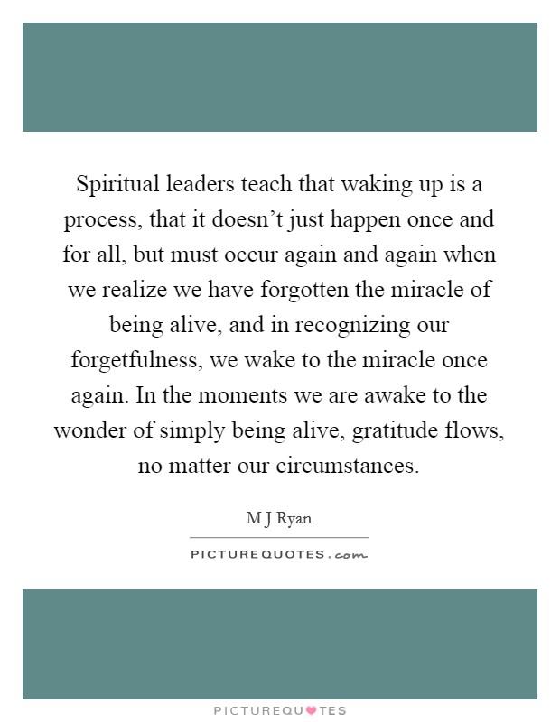 Spiritual leaders teach that waking up is a process, that it doesn’t just happen once and for all, but must occur again and again when we realize we have forgotten the miracle of being alive, and in recognizing our forgetfulness, we wake to the miracle once again. In the moments we are awake to the wonder of simply being alive, gratitude flows, no matter our circumstances Picture Quote #1