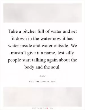 Take a pitcher full of water and set it down in the water-now it has water inside and water outside. We mustn’t give it a name, lest silly people start talking again about the body and the soul Picture Quote #1