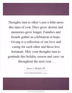 Thoughts turn to other’s just a little more this time of year. Days grow shorter and memories grow longer. Families and friends gather in celebration or hope. Giving is a reflection of our love and caring for each other and those less fortunate. May your thoughts turn to gratitude this holiday season and carry on throughout the next year Picture Quote #1