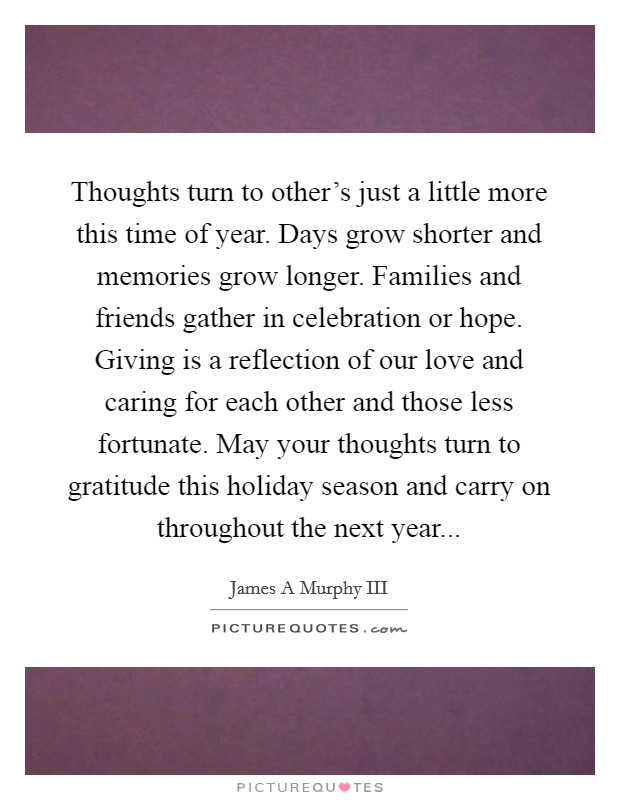 Thoughts turn to other's just a little more this time of year. Days grow shorter and memories grow longer. Families and friends gather in celebration or hope. Giving is a reflection of our love and caring for each other and those less fortunate. May your thoughts turn to gratitude this holiday season and carry on throughout the next year Picture Quote #1