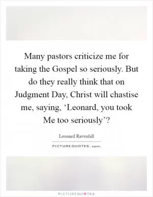 Many pastors criticize me for taking the Gospel so seriously. But do they really think that on Judgment Day, Christ will chastise me, saying, ‘Leonard, you took Me too seriously’? Picture Quote #1