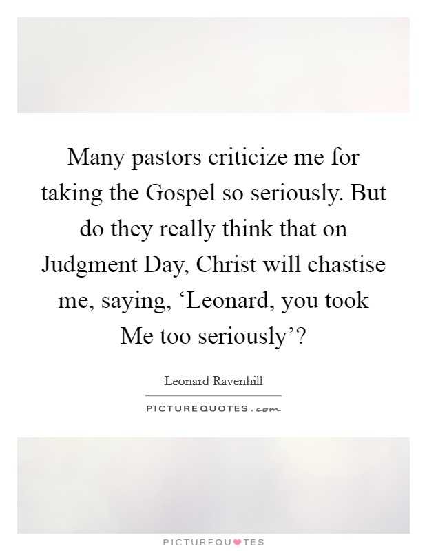 Many pastors criticize me for taking the Gospel so seriously. But do they really think that on Judgment Day, Christ will chastise me, saying, ‘Leonard, you took Me too seriously'? Picture Quote #1