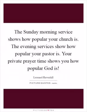 The Sunday morning service shows how popular your church is. The evening services show how popular your pastor is. Your private prayer time shows you how popular God is! Picture Quote #1