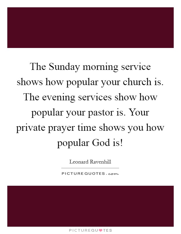 The Sunday morning service shows how popular your church is. The evening services show how popular your pastor is. Your private prayer time shows you how popular God is! Picture Quote #1
