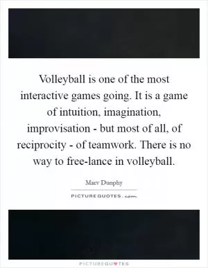Volleyball is one of the most interactive games going. It is a game of intuition, imagination, improvisation - but most of all, of reciprocity - of teamwork. There is no way to free-lance in volleyball Picture Quote #1