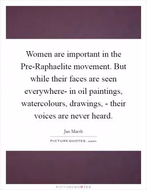 Women are important in the Pre-Raphaelite movement. But while their faces are seen everywhere- in oil paintings, watercolours, drawings, - their voices are never heard Picture Quote #1