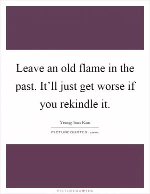Leave an old flame in the past. It’ll just get worse if you rekindle it Picture Quote #1