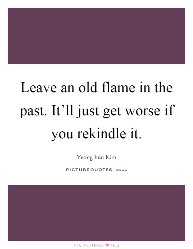 Leave an old flame in the past. It'll just get worse if you rekindle it Picture Quote #1