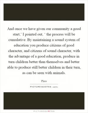 And once we have given our community a good start,’ I pointed out, ‘ the process will be cumulative. By maintaining a sound system of education you produce citizens of good character, and citizens of sound character, with the advantage of a good education, produce in turn children better than themselves and better able to produce still better children in their turn, as can be seen with animals Picture Quote #1