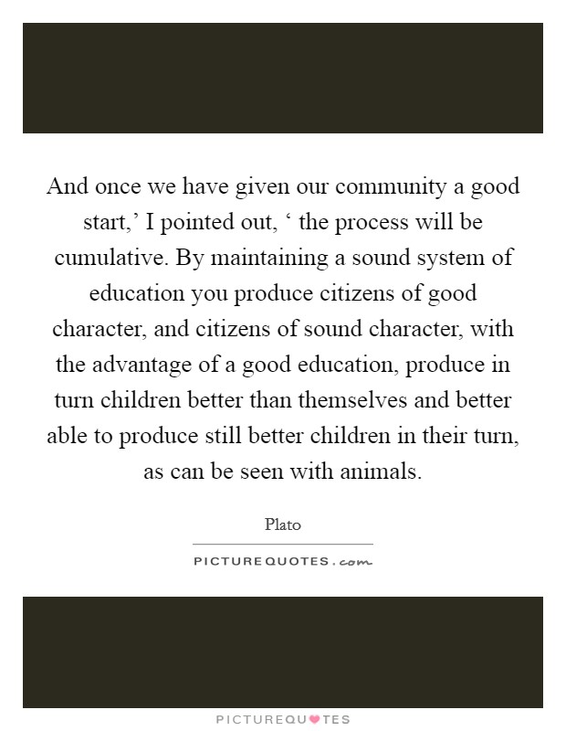 And once we have given our community a good start,' I pointed out, ‘ the process will be cumulative. By maintaining a sound system of education you produce citizens of good character, and citizens of sound character, with the advantage of a good education, produce in turn children better than themselves and better able to produce still better children in their turn, as can be seen with animals Picture Quote #1