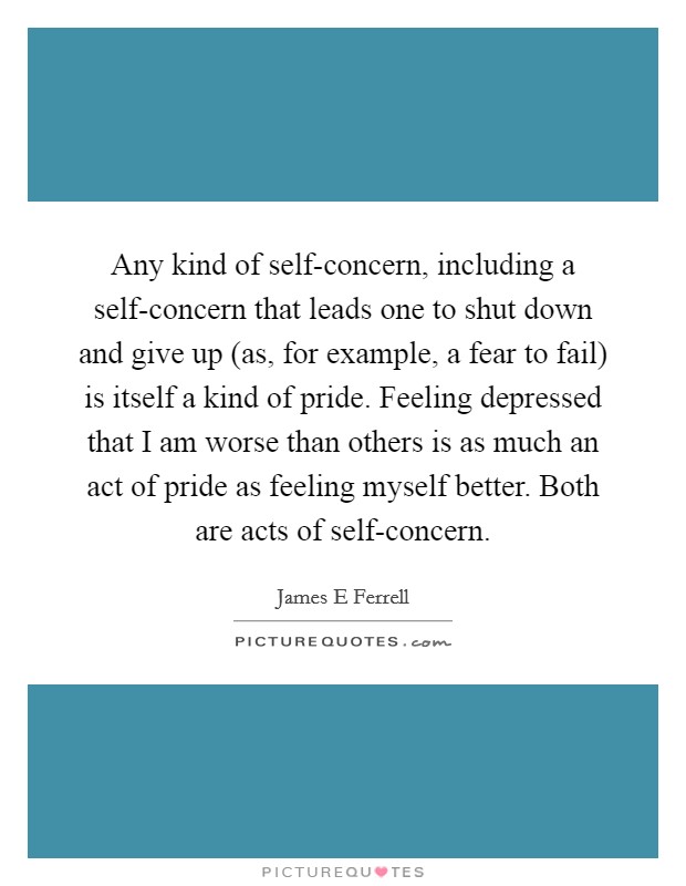 Any kind of self-concern, including a self-concern that leads one to shut down and give up (as, for example, a fear to fail) is itself a kind of pride. Feeling depressed that I am worse than others is as much an act of pride as feeling myself better. Both are acts of self-concern Picture Quote #1