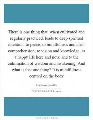 There is one thing that, when cultivated and regularly practiced, leads to deep spiritual intention, to peace, to mindfulness and clear comprehension, to vision and knowledge, to a happy life here and now, and to the culmination of wisdom and awakening. And what is that one thing? It is mindfulness centred on the body Picture Quote #1