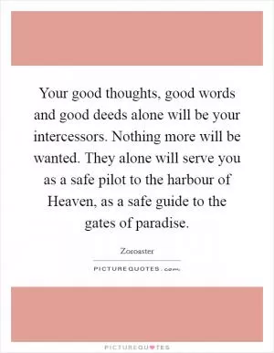Your good thoughts, good words and good deeds alone will be your intercessors. Nothing more will be wanted. They alone will serve you as a safe pilot to the harbour of Heaven, as a safe guide to the gates of paradise Picture Quote #1