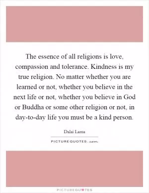 The essence of all religions is love, compassion and tolerance. Kindness is my true religion. No matter whether you are learned or not, whether you believe in the next life or not, whether you believe in God or Buddha or some other religion or not, in day-to-day life you must be a kind person Picture Quote #1