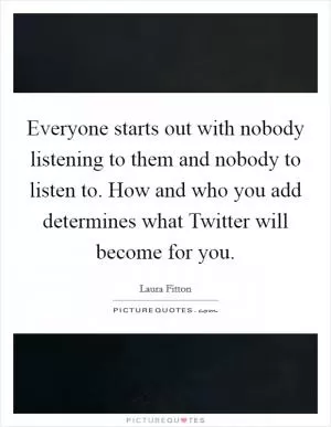Everyone starts out with nobody listening to them and nobody to listen to. How and who you add determines what Twitter will become for you Picture Quote #1