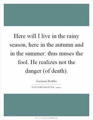 Here will I live in the rainy season, here in the autumn and in the summer: thus muses the fool. He realizes not the danger (of death) Picture Quote #1