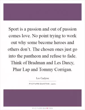 Sport is a passion and out of passion comes love. No point trying to work out why some become heroes and others don’t. The chosen ones just go into the pantheon and refuse to fade. Think of Bradman and Les Darcy, Phar Lap and Tommy Corrigan Picture Quote #1
