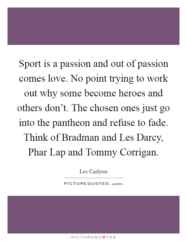 Sport is a passion and out of passion comes love. No point trying to work out why some become heroes and others don't. The chosen ones just go into the pantheon and refuse to fade. Think of Bradman and Les Darcy, Phar Lap and Tommy Corrigan Picture Quote #1