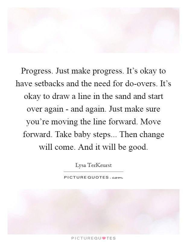 Progress. Just make progress. It's okay to have setbacks and the need for do-overs. It's okay to draw a line in the sand and start over again - and again. Just make sure you're moving the line forward. Move forward. Take baby steps... Then change will come. And it will be good Picture Quote #1