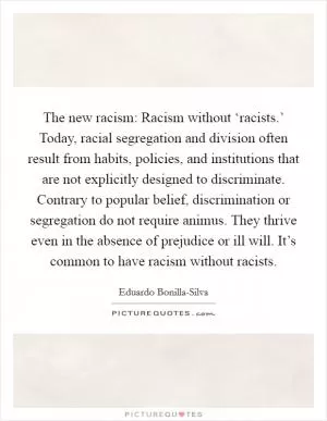 The new racism: Racism without ‘racists.’ Today, racial segregation and division often result from habits, policies, and institutions that are not explicitly designed to discriminate. Contrary to popular belief, discrimination or segregation do not require animus. They thrive even in the absence of prejudice or ill will. It’s common to have racism without racists Picture Quote #1