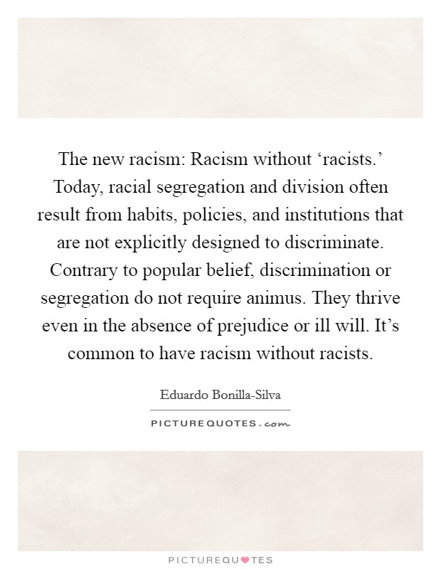 The new racism: Racism without ‘racists.' Today, racial segregation and division often result from habits, policies, and institutions that are not explicitly designed to discriminate. Contrary to popular belief, discrimination or segregation do not require animus. They thrive even in the absence of prejudice or ill will. It's common to have racism without racists Picture Quote #1