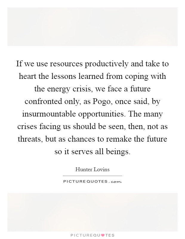 If we use resources productively and take to heart the lessons learned from coping with the energy crisis, we face a future confronted only, as Pogo, once said, by insurmountable opportunities. The many crises facing us should be seen, then, not as threats, but as chances to remake the future so it serves all beings Picture Quote #1