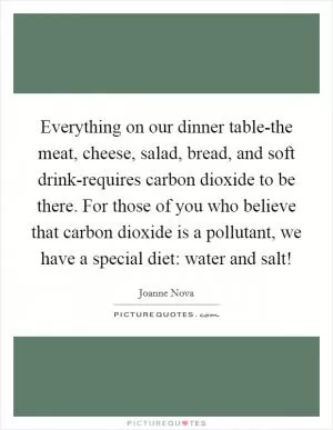 Everything on our dinner table-the meat, cheese, salad, bread, and soft drink-requires carbon dioxide to be there. For those of you who believe that carbon dioxide is a pollutant, we have a special diet: water and salt! Picture Quote #1