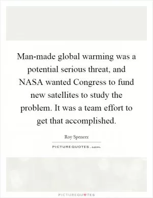 Man-made global warming was a potential serious threat, and NASA wanted Congress to fund new satellites to study the problem. It was a team effort to get that accomplished Picture Quote #1