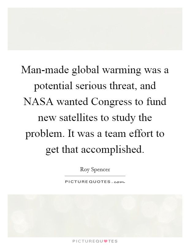 Man-made global warming was a potential serious threat, and NASA wanted Congress to fund new satellites to study the problem. It was a team effort to get that accomplished Picture Quote #1