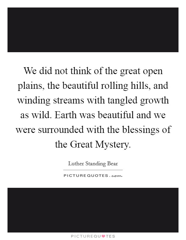 We did not think of the great open plains, the beautiful rolling hills, and winding streams with tangled growth as wild. Earth was beautiful and we were surrounded with the blessings of the Great Mystery Picture Quote #1