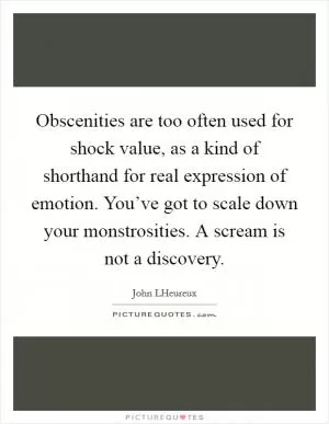 Obscenities are too often used for shock value, as a kind of shorthand for real expression of emotion. You’ve got to scale down your monstrosities. A scream is not a discovery Picture Quote #1