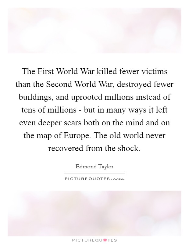 The First World War killed fewer victims than the Second World War, destroyed fewer buildings, and uprooted millions instead of tens of millions - but in many ways it left even deeper scars both on the mind and on the map of Europe. The old world never recovered from the shock Picture Quote #1