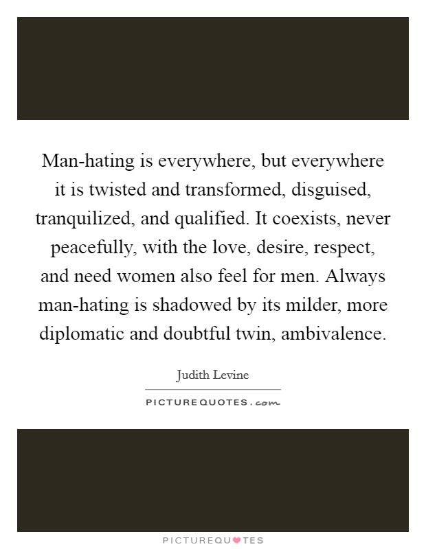 Man-hating is everywhere, but everywhere it is twisted and transformed, disguised, tranquilized, and qualified. It coexists, never peacefully, with the love, desire, respect, and need women also feel for men. Always man-hating is shadowed by its milder, more diplomatic and doubtful twin, ambivalence Picture Quote #1