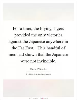 For a time, the Flying Tigers provided the only victories against the Japanese anywhere in the Far East... This handful of men had shown that the Japanese were not invincible Picture Quote #1