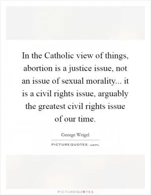 In the Catholic view of things, abortion is a justice issue, not an issue of sexual morality... it is a civil rights issue, arguably the greatest civil rights issue of our time Picture Quote #1