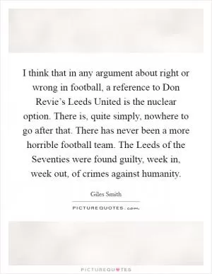 I think that in any argument about right or wrong in football, a reference to Don Revie’s Leeds United is the nuclear option. There is, quite simply, nowhere to go after that. There has never been a more horrible football team. The Leeds of the Seventies were found guilty, week in, week out, of crimes against humanity Picture Quote #1
