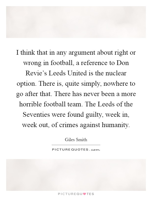 I think that in any argument about right or wrong in football, a reference to Don Revie's Leeds United is the nuclear option. There is, quite simply, nowhere to go after that. There has never been a more horrible football team. The Leeds of the Seventies were found guilty, week in, week out, of crimes against humanity Picture Quote #1