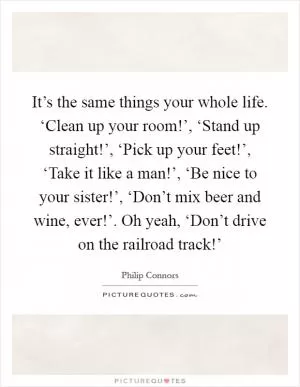 It’s the same things your whole life. ‘Clean up your room!’, ‘Stand up straight!’, ‘Pick up your feet!’, ‘Take it like a man!’, ‘Be nice to your sister!’, ‘Don’t mix beer and wine, ever!’. Oh yeah, ‘Don’t drive on the railroad track!’ Picture Quote #1