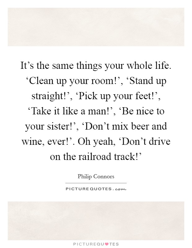It's the same things your whole life. ‘Clean up your room!', ‘Stand up straight!', ‘Pick up your feet!', ‘Take it like a man!', ‘Be nice to your sister!', ‘Don't mix beer and wine, ever!'. Oh yeah, ‘Don't drive on the railroad track!' Picture Quote #1