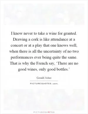 I know never to take a wine for granted. Drawing a cork is like attendance at a concert or at a play that one knows well, when there is all the uncertainty of no two performances ever being quite the same. That is why the French say, ‘There are no good wines, only good bottles.’ Picture Quote #1