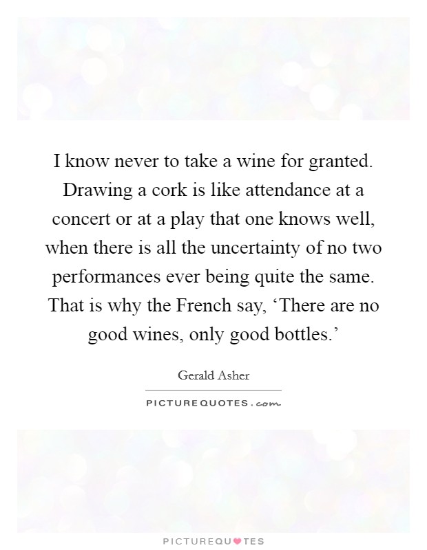I know never to take a wine for granted. Drawing a cork is like attendance at a concert or at a play that one knows well, when there is all the uncertainty of no two performances ever being quite the same. That is why the French say, ‘There are no good wines, only good bottles.' Picture Quote #1