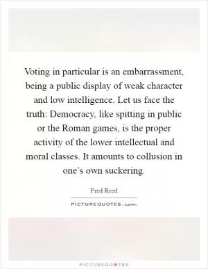 Voting in particular is an embarrassment, being a public display of weak character and low intelligence. Let us face the truth: Democracy, like spitting in public or the Roman games, is the proper activity of the lower intellectual and moral classes. It amounts to collusion in one’s own suckering Picture Quote #1