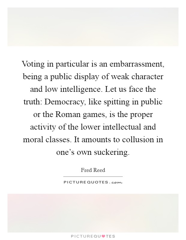 Voting in particular is an embarrassment, being a public display of weak character and low intelligence. Let us face the truth: Democracy, like spitting in public or the Roman games, is the proper activity of the lower intellectual and moral classes. It amounts to collusion in one's own suckering Picture Quote #1