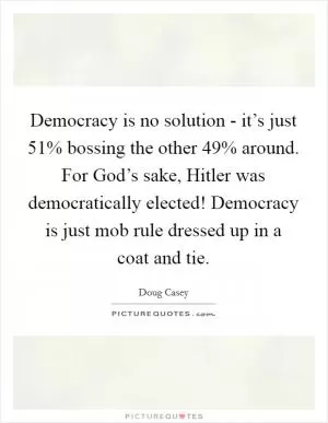 Democracy is no solution - it’s just 51% bossing the other 49% around. For God’s sake, Hitler was democratically elected! Democracy is just mob rule dressed up in a coat and tie Picture Quote #1
