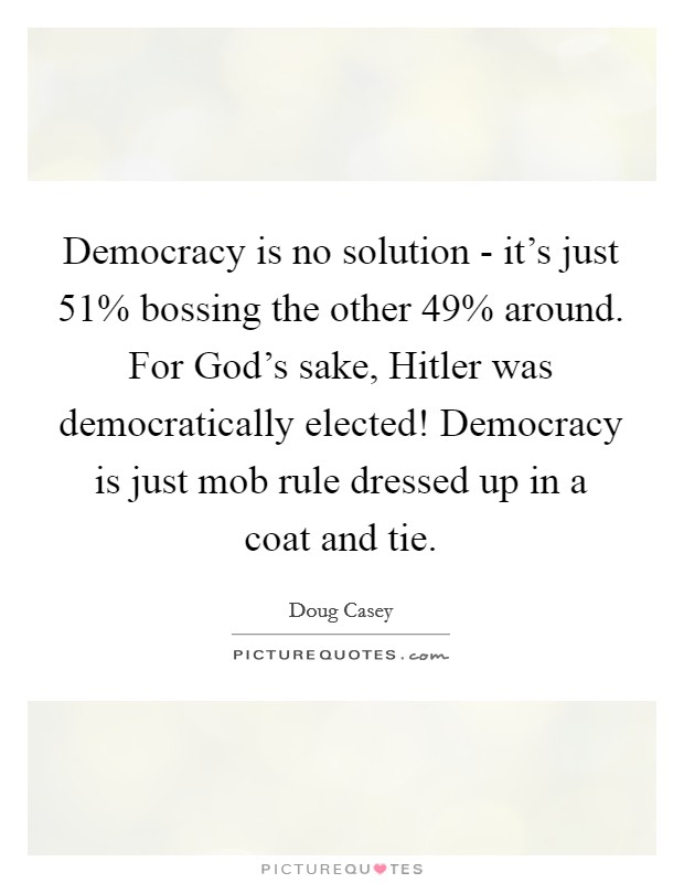 Democracy is no solution - it's just 51% bossing the other 49% around. For God's sake, Hitler was democratically elected! Democracy is just mob rule dressed up in a coat and tie Picture Quote #1