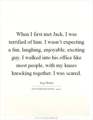 When I first met Jack, I was terrified of him. I wasn’t expecting a fun, laughing, enjoyable, exciting guy. I walked into his office like most people, with my knees knocking together. I was scared Picture Quote #1