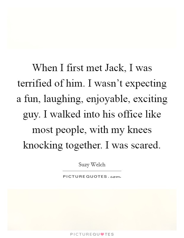 When I first met Jack, I was terrified of him. I wasn't expecting a fun, laughing, enjoyable, exciting guy. I walked into his office like most people, with my knees knocking together. I was scared Picture Quote #1
