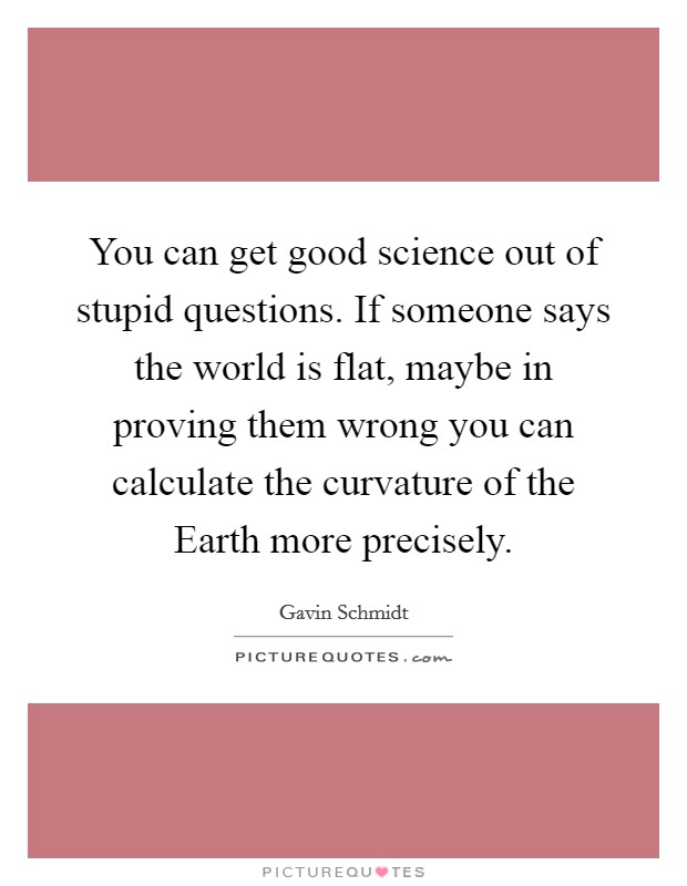 You can get good science out of stupid questions. If someone says the world is flat, maybe in proving them wrong you can calculate the curvature of the Earth more precisely Picture Quote #1