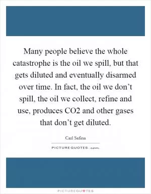 Many people believe the whole catastrophe is the oil we spill, but that gets diluted and eventually disarmed over time. In fact, the oil we don’t spill, the oil we collect, refine and use, produces CO2 and other gases that don’t get diluted Picture Quote #1