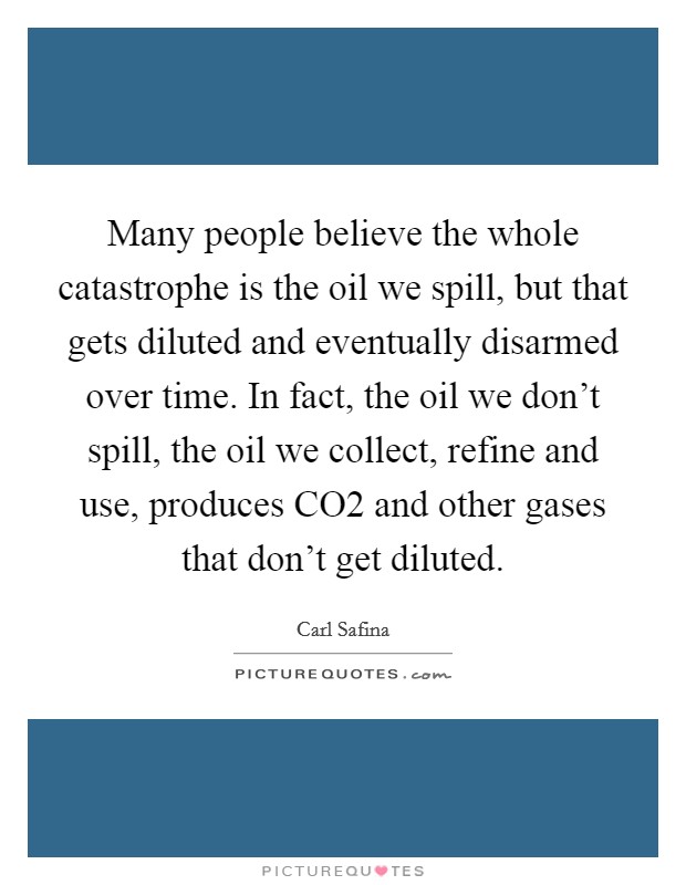 Many people believe the whole catastrophe is the oil we spill, but that gets diluted and eventually disarmed over time. In fact, the oil we don't spill, the oil we collect, refine and use, produces CO2 and other gases that don't get diluted Picture Quote #1